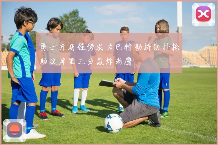 勇士开局强势发力巴特勒拼劲扑抢助攻库里三分轰炸老鹰