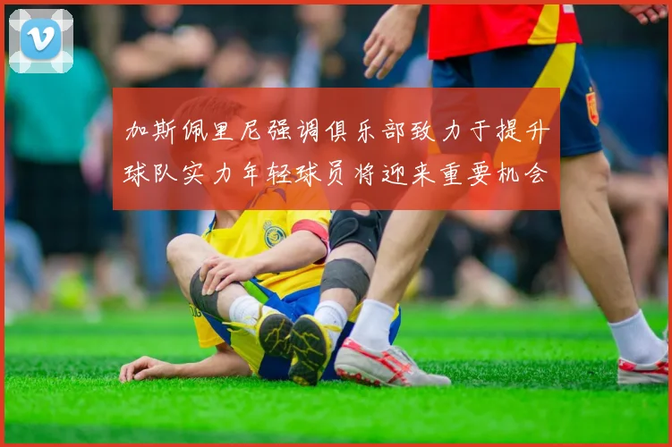 加斯佩里尼强调俱乐部致力于提升球队实力年轻球员将迎来重要机会