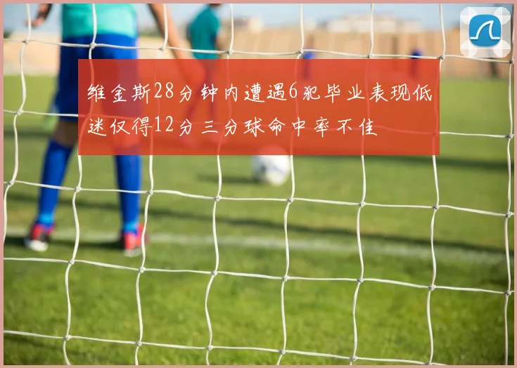 维金斯28分钟内遭遇6犯毕业表现低迷仅得12分三分球命中率不佳