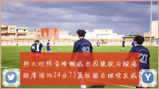 热火对阵黄蜂鲍威尔因腹股沟酸痛缺席场均24分73篮板能否继续发威