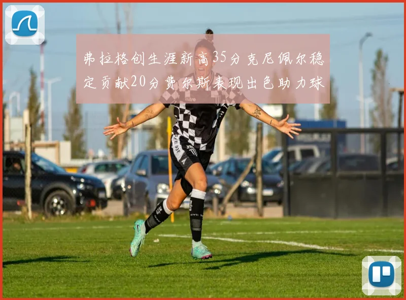 弗拉格创生涯新高35分克尼佩尔稳定贡献20分费尔斯表现出色助力球队