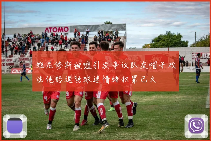 维尼修斯被嘘引发争议队友帽子戏法他怒退场球迷情绪积累已久
