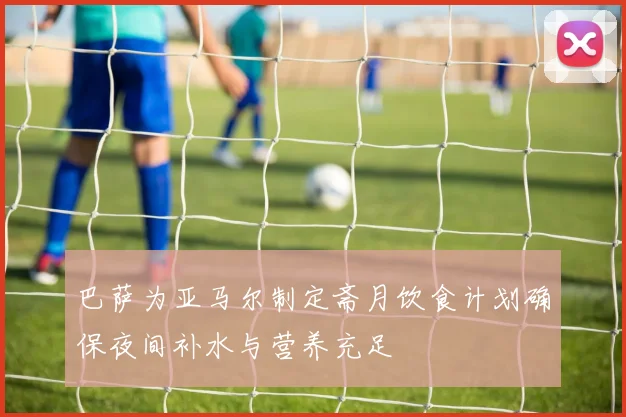 巴萨为亚马尔制定斋月饮食计划确保夜间补水与营养充足