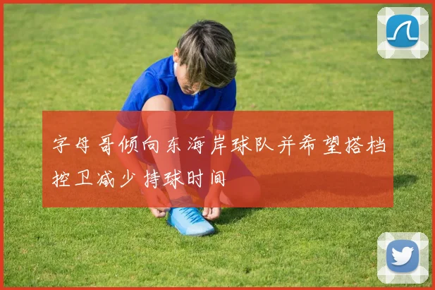字母哥倾向东海岸球队并希望搭档控卫减少持球时间