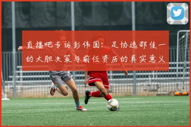 直播吧专访彭伟国：足协选邵佳一的大胆决策与前任资历的真实意义