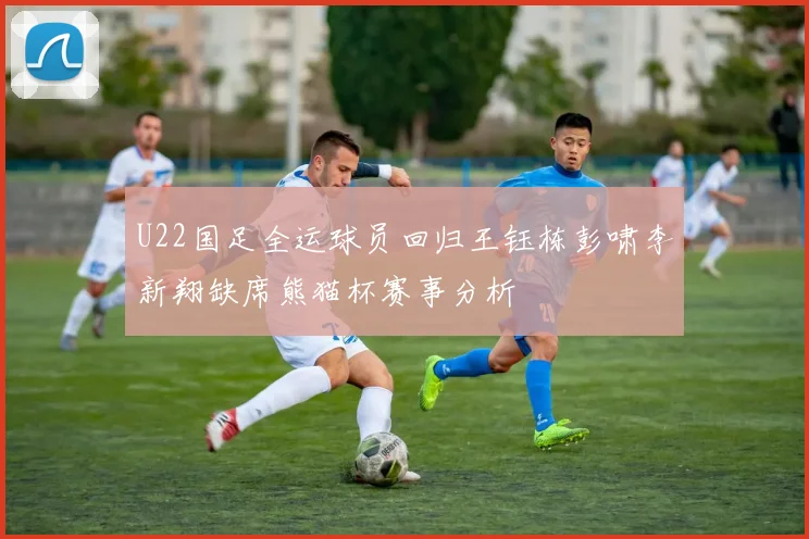 U22国足全运球员回归王钰栋彭啸李新翔缺席熊猫杯赛事分析