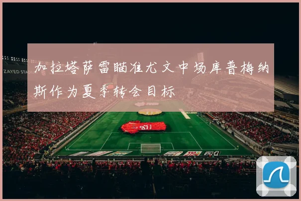 加拉塔萨雷瞄准尤文中场库普梅纳斯作为夏季转会目标