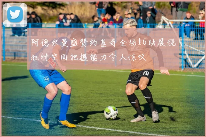 阿德尔曼盛赞约基奇全场16助展现独特空间把握能力令人惊叹
