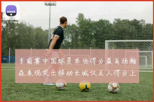 季前赛中国球员单场得分最高杨瀚森表现突出移动长城仅五人得分上双