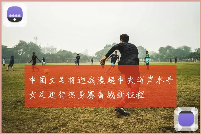 中国女足将迎战澳超中央海岸水手女足进行热身赛备战新征程