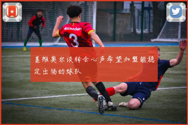 基维奥尔谈转会心声希望加盟能稳定出场的球队