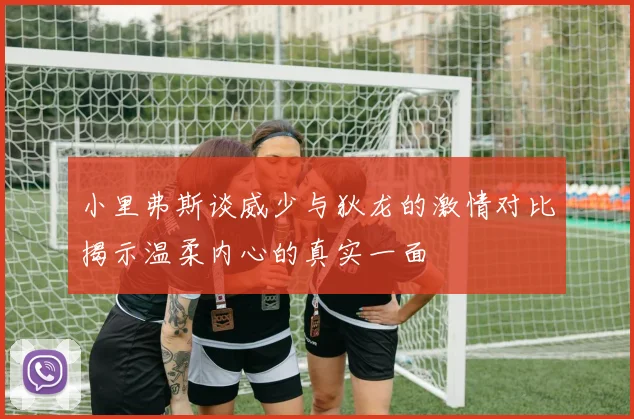 小里弗斯谈威少与狄龙的激情对比揭示温柔内心的真实一面