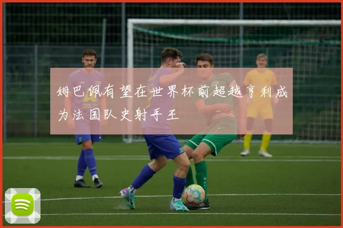 姆巴佩有望在世界杯前超越亨利成为法国队史射手王