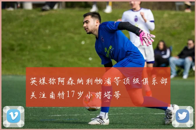 英媒称阿森纳利物浦等顶级俱乐部关注南特17岁小将塔蒂