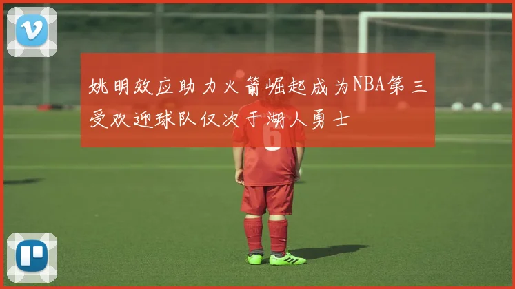 姚明效应助力火箭崛起成为NBA第三受欢迎球队仅次于湖人勇士