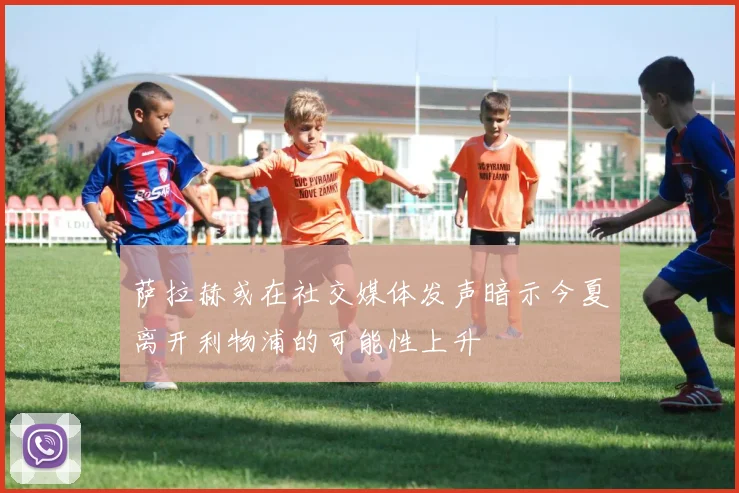 萨拉赫或在社交媒体发声暗示今夏离开利物浦的可能性上升