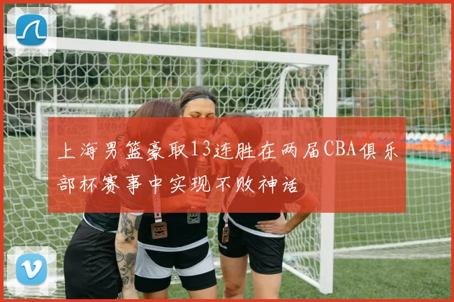 上海男篮豪取13连胜在两届CBA俱乐部杯赛事中实现不败神话