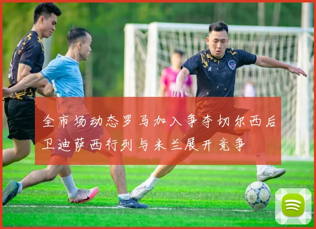 全市场动态罗马加入争夺切尔西后卫迪萨西行列与米兰展开竞争