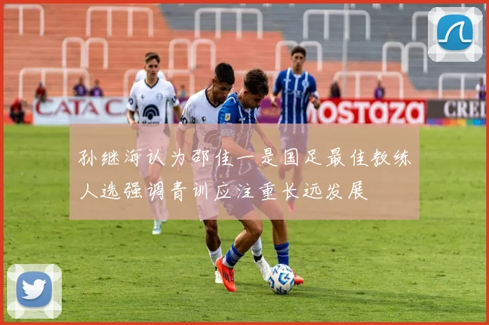 孙继海认为邵佳一是国足最佳教练人选强调青训应注重长远发展