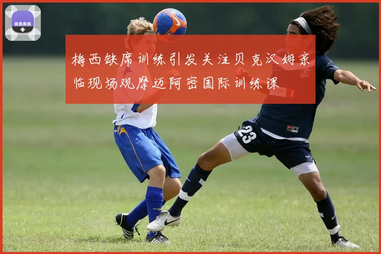 梅西缺席训练引发关注贝克汉姆亲临现场观摩迈阿密国际训练课