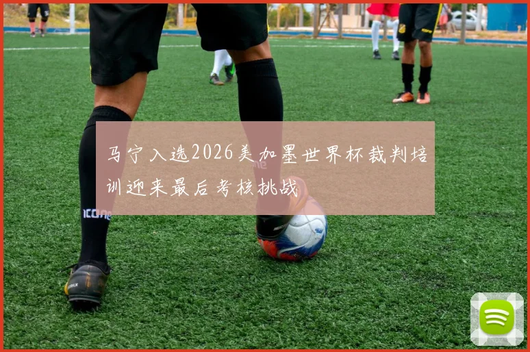 马宁入选2026美加墨世界杯裁判培训迎来最后考核挑战